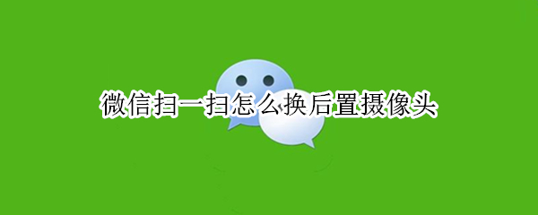 微信扫一扫怎么换后置摄像头 微信扫一扫怎么变后置摄像头