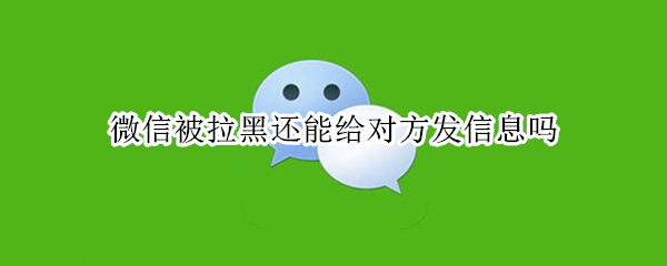 微信被拉黑还能给对方发信息吗 微信被对方拉黑还能给对方发信息吗