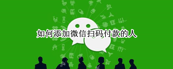 如何添加微信扫码付款的人（怎么加上扫码付款人的微信）