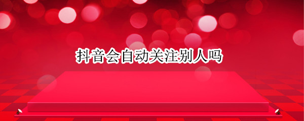 抖音会自动关注别人吗 抖音怎么会自动关注别人