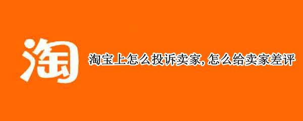 淘宝上怎么投诉卖家,怎么给卖家差评 淘宝卖家如何投诉买家不合理的评价