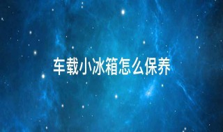 车载小冰箱怎么保养 车载小冰箱怎么保养视频