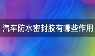 汽车防水密封胶有哪些作用（汽车防水密封胶有哪些作用与用途）