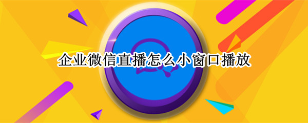 企业微信直播怎么小窗口播放 观看企业微信直播怎么小窗口播放