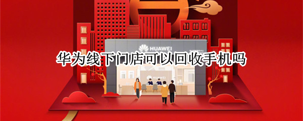 华为线下门店可以回收手机吗（华为线下实体店回收手机吗）