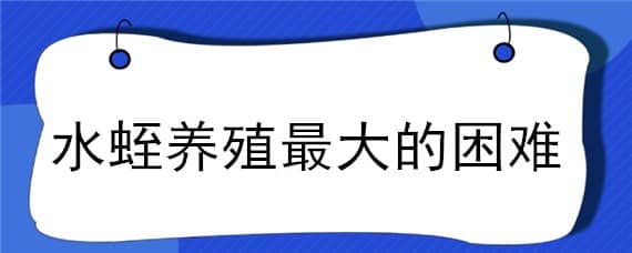 水蛭养殖最大的困难（水蛭养殖难点）