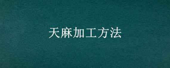 天麻加工方法 天麻加工方法有哪些