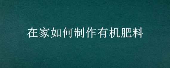 在家如何制作有机肥料（在家怎样制作有机肥）