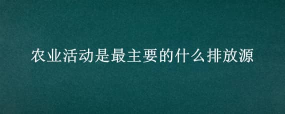 农业活动是最主要的什么排放源（农业活动排放属于大气污染吗）