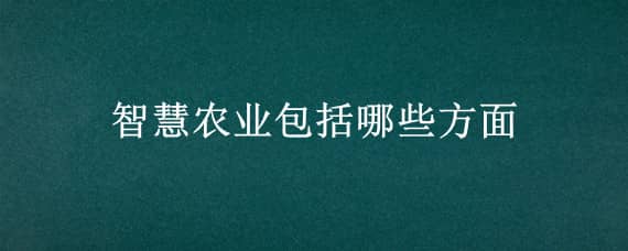 智慧农业包括哪些方面 什么是智慧农业?智慧农业有哪些特征?