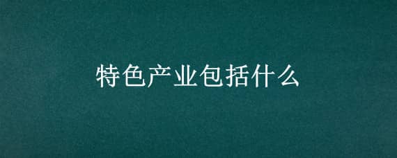 特色产业包括什么（特色产业包括什么行业）