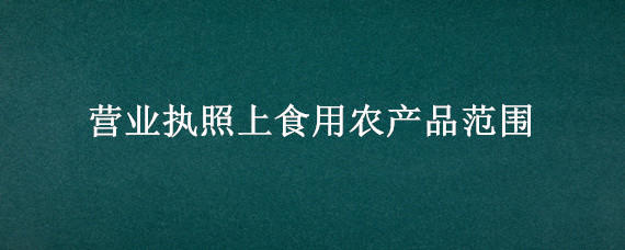 营业执照上食用农产品范围（营业执照上食用农产品范围包含药酒吗）