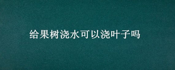 给果树浇水可以浇叶子吗（果树施肥后可以浇水吗）