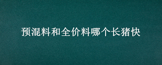 预混料和全价料哪个长猪快（养猪全价料与预混料区别）