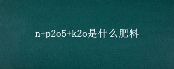 n+p2o5+k2o是什么肥料 化肥上的哪个N-P2O5-K2O是什么意思,是不是什么含量的