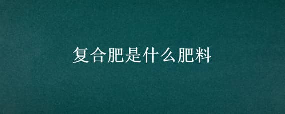 复合肥是什么肥料 有机复合肥是什么肥料