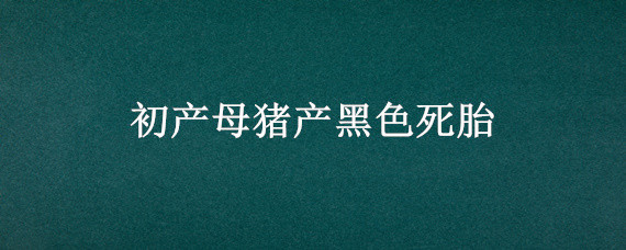 初产母猪产黑色死胎（初产母猪产黑色死胎大小相同）