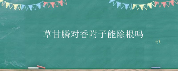 草甘膦对香附子能除根吗（草甘膦能杀死香附子的根吗）