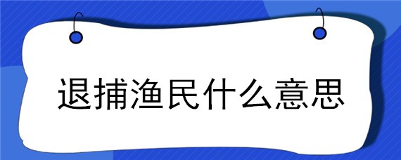 退捕渔民什么意思（退捕渔民的补偿）