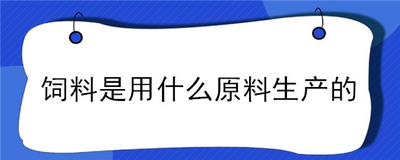 饲料是用什么原料生产的 饲料厂常用的饲料原料有哪些