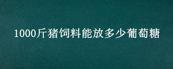 1000斤猪饲料能放多少葡萄糖 100斤饲料加多少葡萄糖
