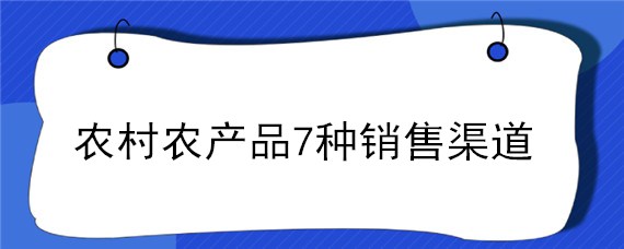 农村农产品7种销售渠道（农产品销售的渠道有哪几个）