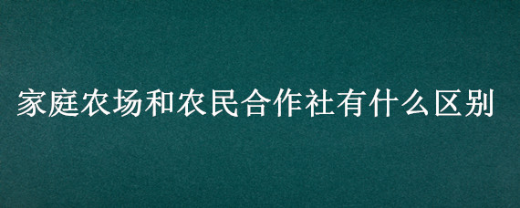 家庭农场和农民合作社有什么区别（家庭农场和合作社有什么区别?）