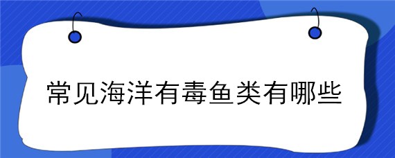 常见海洋有毒鱼类有哪些（海底有毒的鱼是什么鱼）