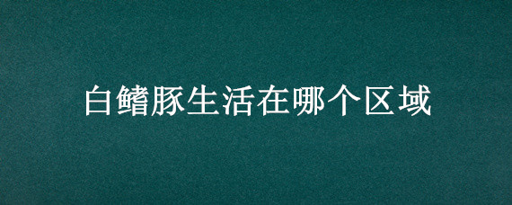 白鳍豚生活在哪个区域 白鳍豚生活的区域是哪里