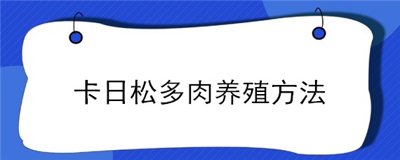 卡日松多肉养殖方法（卡日松多肉养殖方法和注意事项）