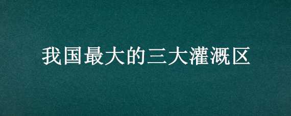 我国最大的三大灌溉区（我国面积三大灌溉区）