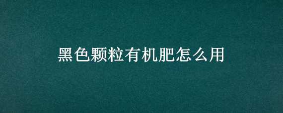 黑色颗粒有机肥怎么用 颗粒有机肥怎么使用