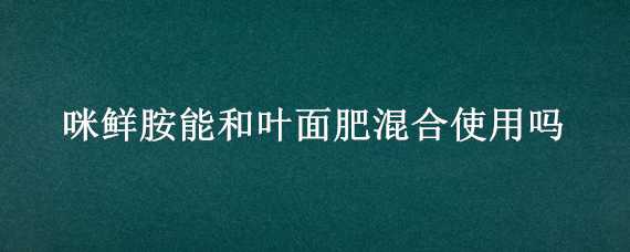 咪鲜胺能和叶面肥混合使用吗 咪鲜胺能和氨基酸叶面肥混配吗