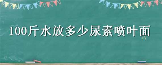 100斤水放多少尿素喷叶面（尿素叶面喷施一桶水30斤加多少）