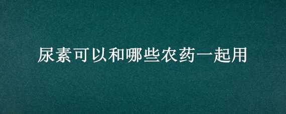 尿素可以和哪些农药一起用 尿素和什么农药可以一起用