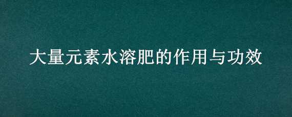 大量元素水溶肥的作用与功效（中量元素水溶肥的作用与功效）