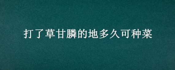 打了草甘膦的地多久可种菜（打了草甘膦多久能种菜）