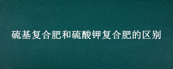 硫基复合肥和硫酸钾复合肥的区别 硫基复合肥和硫酸钾型复合肥的区别