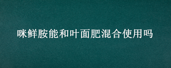 咪鲜胺能和叶面肥混合使用吗 乙蒜素咪鲜胺叶面肥混合使用