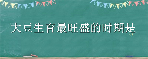 大豆生育最旺盛的时期是（大豆生育最旺的时期是什么时候）