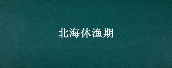 北海休渔期 北海休渔期是几月份