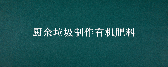 厨余垃圾制作有机肥料 厨余垃圾制作有机肥料步骤