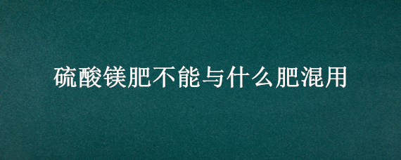 硫酸镁肥不能与什么肥混用（硫酸镁不能与什么肥料混合）