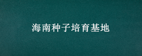 海南种子培育基地（海南种子繁育基地）