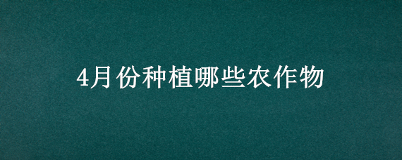 4月份种植哪些农作物（4月份有什么农作物）