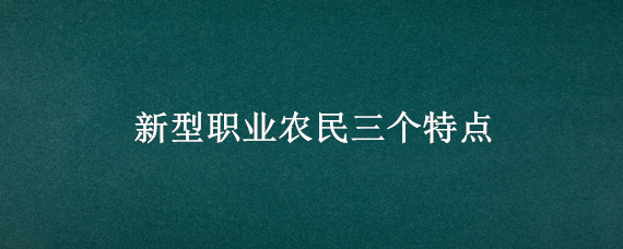 新型职业农民三个特点（新型职业农民的三种类型）