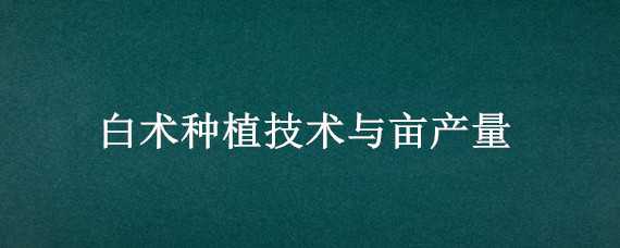 白术种植技术与亩产量（白术种植技术与亩产量比较）