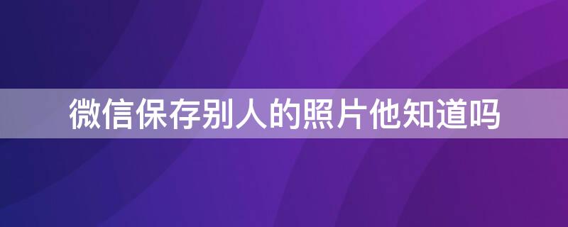 微信保存别人的照片他知道吗