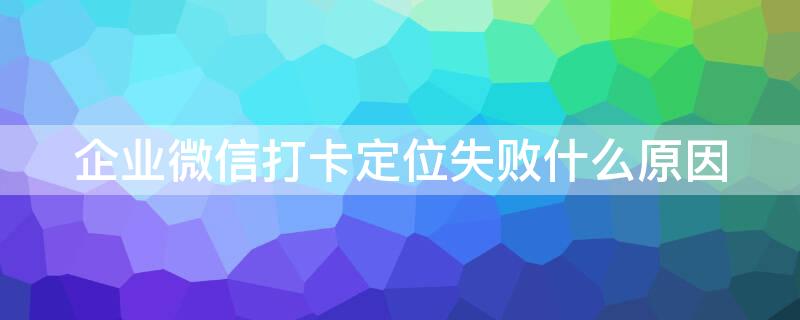 企业微信打卡定位失败什么原因