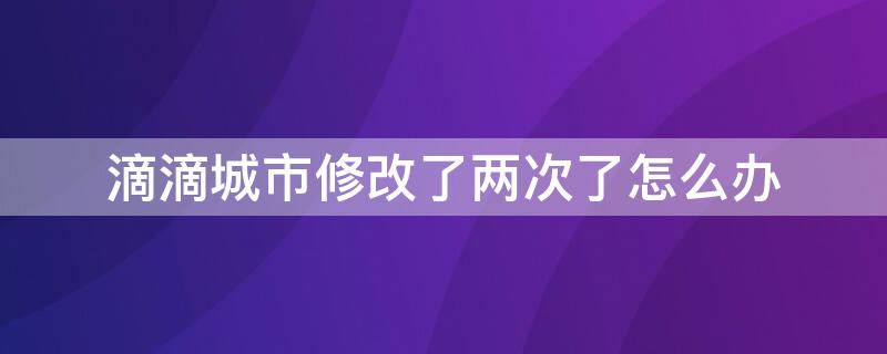 滴滴城市修改了两次了怎么办